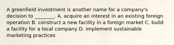 A greenfield investment is another name for a company's decision to ________. A. acquire an interest in an existing foreign operation B. construct a new facility in a foreign market C. build a facility for a local company D. implement sustainable marketing practices