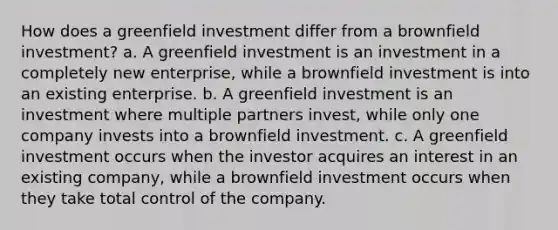 How does a greenfield investment differ from a brownfield investment? a. A greenfield investment is an investment in a completely new enterprise, while a brownfield investment is into an existing enterprise. b. A greenfield investment is an investment where multiple partners invest, while only one company invests into a brownfield investment. c. A greenfield investment occurs when the investor acquires an interest in an existing company, while a brownfield investment occurs when they take total control of the company.