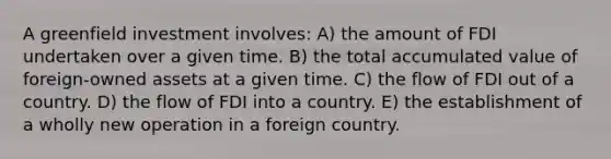 A greenfield investment involves: A) the amount of FDI undertaken over a given time. B) the total accumulated value of foreign-owned assets at a given time. C) the flow of FDI out of a country. D) the flow of FDI into a country. E) the establishment of a wholly new operation in a foreign country.