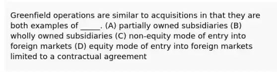 Greenfield operations are similar to acquisitions in that they are both examples of _____. (A) partially owned subsidiaries (B) wholly owned subsidiaries (C) non-equity mode of entry into foreign markets (D) equity mode of entry into foreign markets limited to a contractual agreement