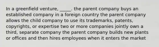 In a greenfield venture, _____. the parent company buys an established company in a foreign country the parent company allows the child company to use its trademarks, patents, copyrights, or expertise two or more companies jointly own a third, separate company the parent company builds new plants or offices and then hires employees when it enters the market