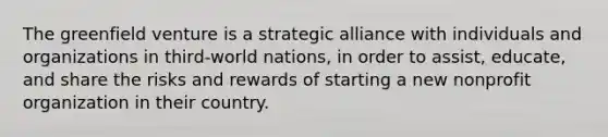 The greenfield venture is a strategic alliance with individuals and organizations in third-world nations, in order to assist, educate, and share the risks and rewards of starting a new nonprofit organization in their country.