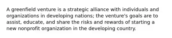 A greenfield venture is a strategic alliance with individuals and organizations in developing nations; the venture's goals are to assist, educate, and share the risks and rewards of starting a new nonprofit organization in the developing country.