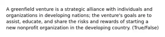 A greenfield venture is a strategic alliance with individuals and organizations in developing nations; the venture's goals are to assist, educate, and share the risks and rewards of starting a new nonprofit organization in the developing country. (True/False)