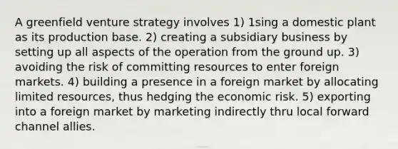 A greenfield venture strategy involves 1) 1sing a domestic plant as its production base. 2) creating a subsidiary business by setting up all aspects of the operation from the ground up. 3) avoiding the risk of committing resources to enter foreign markets. 4) building a presence in a foreign market by allocating limited resources, thus hedging the economic risk. 5) exporting into a foreign market by marketing indirectly thru local forward channel allies.