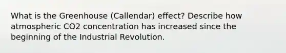 What is the Greenhouse (Callendar) effect? Describe how atmospheric CO2 concentration has increased since the beginning of the Industrial Revolution.