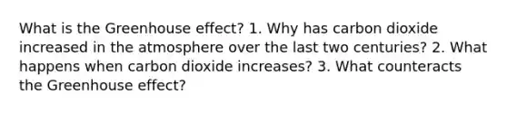 What is the <a href='https://www.questionai.com/knowledge/kSLZFxwGpF-greenhouse-effect' class='anchor-knowledge'>greenhouse effect</a>? 1. Why has carbon dioxide increased in the atmosphere over the last two centuries? 2. What happens when carbon dioxide increases? 3. What counteracts the Greenhouse effect?