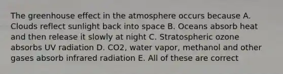 The greenhouse effect in the atmosphere occurs because A. Clouds reflect sunlight back into space B. Oceans absorb heat and then release it slowly at night C. Stratospheric ozone absorbs UV radiation D. CO2, water vapor, methanol and other gases absorb infrared radiation E. All of these are correct