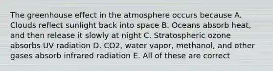 The greenhouse effect in the atmosphere occurs because A. Clouds reflect sunlight back into space B. Oceans absorb heat, and then release it slowly at night C. Stratospheric ozone absorbs UV radiation D. CO2, water vapor, methanol, and other gases absorb infrared radiation E. All of these are correct