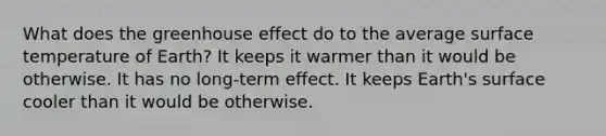 What does the greenhouse effect do to the average surface temperature of Earth? It keeps it warmer than it would be otherwise. It has no long-term effect. It keeps Earth's surface cooler than it would be otherwise.