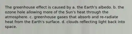 The <a href='https://www.questionai.com/knowledge/kSLZFxwGpF-greenhouse-effect' class='anchor-knowledge'>greenhouse effect</a> is caused by a. the Earth's albedo. b. the ozone hole allowing more of the Sun's heat through the atmosphere. c. greenhouse gases that absorb and re-radiate heat from the Earth's surface. d. clouds reflecting light back into space.