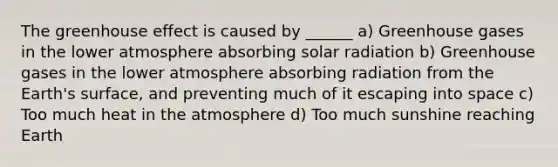 The greenhouse effect is caused by ______ a) Greenhouse gases in the lower atmosphere absorbing solar radiation b) Greenhouse gases in the lower atmosphere absorbing radiation from the Earth's surface, and preventing much of it escaping into space c) Too much heat in the atmosphere d) Too much sunshine reaching Earth