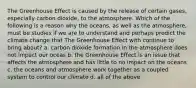 The Greenhouse Effect is caused by the release of certain gases, especially carbon dioxide, to the atmosphere. Which of the following is a reason why the oceans, as well as the atmosphere, must be studies if we are to understand and perhaps predict the climate change that The Greenhouse Effect with continue to bring about? a. carbon dioxide formation in the atmosphere does not impact our oceas b. the Greenhouse Effect is an issue that affects the atmosphere and has little to no impact on the oceans c. the oceans and atmosphere work together as a coupled system to control our climate d. all of the above