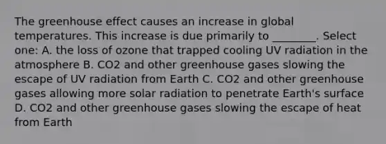 The greenhouse effect causes an increase in global temperatures. This increase is due primarily to ________. Select one: A. the loss of ozone that trapped cooling UV radiation in the atmosphere B. CO2 and other greenhouse gases slowing the escape of UV radiation from Earth C. CO2 and other greenhouse gases allowing more solar radiation to penetrate Earth's surface D. CO2 and other greenhouse gases slowing the escape of heat from Earth