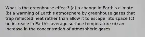 What is the <a href='https://www.questionai.com/knowledge/kSLZFxwGpF-greenhouse-effect' class='anchor-knowledge'>greenhouse effect</a>? (a) a change in Earth's climate (b) a warming of <a href='https://www.questionai.com/knowledge/kRonPjS5DU-earths-atmosphere' class='anchor-knowledge'>earth's atmosphere</a> by greenhouse gases that trap reflected heat rather than allow it to escape into space (c) an increase in Earth's average <a href='https://www.questionai.com/knowledge/kkV3ggZUFU-surface-temperature' class='anchor-knowledge'>surface temperature</a> (d) an increase in the concentration of atmospheric gases