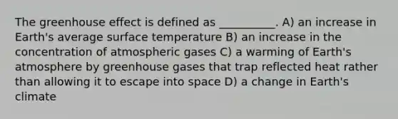 The <a href='https://www.questionai.com/knowledge/kSLZFxwGpF-greenhouse-effect' class='anchor-knowledge'>greenhouse effect</a> is defined as __________. A) an increase in Earth's average <a href='https://www.questionai.com/knowledge/kkV3ggZUFU-surface-temperature' class='anchor-knowledge'>surface temperature</a> B) an increase in the concentration of atmospheric gases C) a warming of <a href='https://www.questionai.com/knowledge/kRonPjS5DU-earths-atmosphere' class='anchor-knowledge'>earth's atmosphere</a> by greenhouse gases that trap reflected heat rather than allowing it to escape into space D) a change in Earth's climate