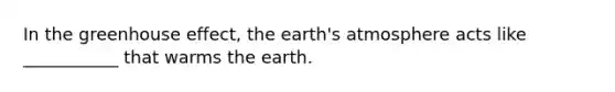 In the greenhouse effect, the earth's atmosphere acts like ___________ that warms the earth.