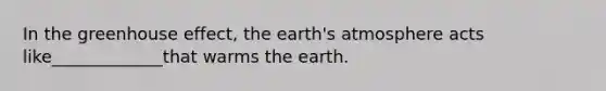 In the greenhouse effect, the earth's atmosphere acts like_____________that warms the earth.