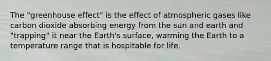 The "<a href='https://www.questionai.com/knowledge/kSLZFxwGpF-greenhouse-effect' class='anchor-knowledge'>greenhouse effect</a>" is the effect of atmospheric gases like carbon dioxide absorbing energy from the sun and earth and "trapping" it near the Earth's surface, warming the Earth to a temperature range that is hospitable for life.