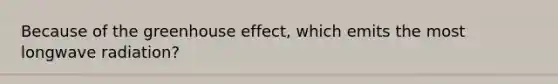 Because of the greenhouse effect, which emits the most longwave radiation?