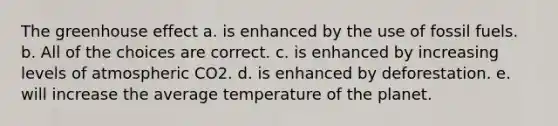 The greenhouse effect a. is enhanced by the use of fossil fuels. b. All of the choices are correct. c. is enhanced by increasing levels of atmospheric CO2. d. is enhanced by deforestation. e. will increase the average temperature of the planet.