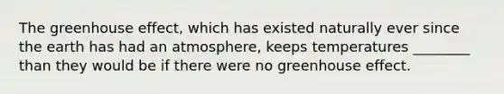 The greenhouse effect, which has existed naturally ever since the earth has had an atmosphere, keeps temperatures ________ than they would be if there were no greenhouse effect.