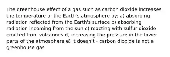 The greenhouse effect of a gas such as carbon dioxide increases the temperature of the Earth's atmosphere by: a) absorbing radiation reflected from the Earth's surface b) absorbing radiation incoming from the sun c) reacting with sulfur dioxide emitted from volcanoes d) increasing the pressure in the lower parts of the atmosphere e) it doesn't - carbon dioxide is not a greenhouse gas