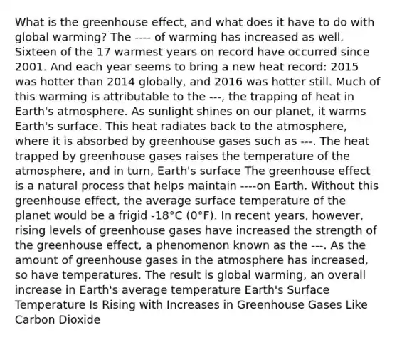 What is the greenhouse effect, and what does it have to do with global warming? The ---- of warming has increased as well. Sixteen of the 17 warmest years on record have occurred since 2001. And each year seems to bring a new heat record: 2015 was hotter than 2014 globally, and 2016 was hotter still. Much of this warming is attributable to the ---, the trapping of heat in Earth's atmosphere. As sunlight shines on our planet, it warms Earth's surface. This heat radiates back to the atmosphere, where it is absorbed by greenhouse gases such as ---. The heat trapped by greenhouse gases raises the temperature of the atmosphere, and in turn, Earth's surface The greenhouse effect is a natural process that helps maintain ----on Earth. Without this greenhouse effect, the average surface temperature of the planet would be a frigid -18°C (0°F). In recent years, however, rising levels of greenhouse gases have increased the strength of the greenhouse effect, a phenomenon known as the ---. As the amount of greenhouse gases in the atmosphere has increased, so have temperatures. The result is global warming, an overall increase in Earth's average temperature Earth's Surface Temperature Is Rising with Increases in Greenhouse Gases Like Carbon Dioxide