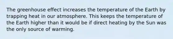 The <a href='https://www.questionai.com/knowledge/kSLZFxwGpF-greenhouse-effect' class='anchor-knowledge'>greenhouse effect</a> increases the temperature of the Earth by trapping heat in our atmosphere. This keeps the temperature of the Earth higher than it would be if direct heating by the Sun was the only source of warming.