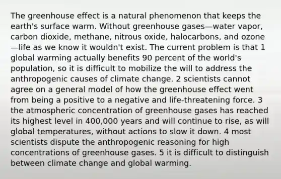 The greenhouse effect is a natural phenomenon that keeps the earth's surface warm. Without greenhouse gases—water vapor, carbon dioxide, methane, nitrous oxide, halocarbons, and ozone—life as we know it wouldn't exist. The current problem is that 1 global warming actually benefits 90 percent of the world's population, so it is difficult to mobilize the will to address the anthropogenic causes of climate change. 2 scientists cannot agree on a general model of how the greenhouse effect went from being a positive to a negative and life-threatening force. 3 the atmospheric concentration of greenhouse gases has reached its highest level in 400,000 years and will continue to rise, as will global temperatures, without actions to slow it down. 4 most scientists dispute the anthropogenic reasoning for high concentrations of greenhouse gases. 5 it is difficult to distinguish between climate change and global warming.