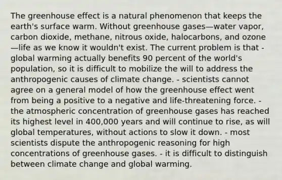 The greenhouse effect is a natural phenomenon that keeps the earth's surface warm. Without greenhouse gases—water vapor, carbon dioxide, methane, nitrous oxide, halocarbons, and ozone—life as we know it wouldn't exist. The current problem is that - global warming actually benefits 90 percent of the world's population, so it is difficult to mobilize the will to address the anthropogenic causes of climate change. - scientists cannot agree on a general model of how the greenhouse effect went from being a positive to a negative and life-threatening force. - the atmospheric concentration of greenhouse gases has reached its highest level in 400,000 years and will continue to rise, as will global temperatures, without actions to slow it down. - most scientists dispute the anthropogenic reasoning for high concentrations of greenhouse gases. - it is difficult to distinguish between climate change and global warming.