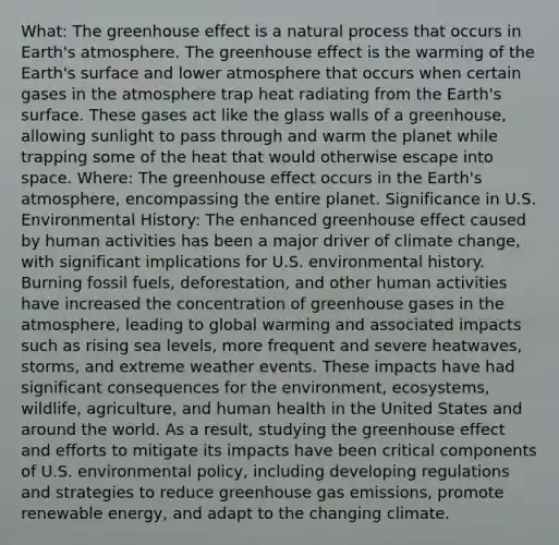 What: The greenhouse effect is a natural process that occurs in Earth's atmosphere. The greenhouse effect is the warming of the Earth's surface and lower atmosphere that occurs when certain gases in the atmosphere trap heat radiating from the Earth's surface. These gases act like the glass walls of a greenhouse, allowing sunlight to pass through and warm the planet while trapping some of the heat that would otherwise escape into space. Where: The greenhouse effect occurs in the Earth's atmosphere, encompassing the entire planet. Significance in U.S. Environmental History: The enhanced greenhouse effect caused by human activities has been a major driver of climate change, with significant implications for U.S. environmental history. Burning fossil fuels, deforestation, and other human activities have increased the concentration of greenhouse gases in the atmosphere, leading to global warming and associated impacts such as rising sea levels, more frequent and severe heatwaves, storms, and extreme weather events. These impacts have had significant consequences for the environment, ecosystems, wildlife, agriculture, and human health in the United States and around the world. As a result, studying the greenhouse effect and efforts to mitigate its impacts have been critical components of U.S. environmental policy, including developing regulations and strategies to reduce greenhouse gas emissions, promote renewable energy, and adapt to the changing climate.