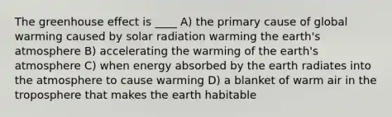 The <a href='https://www.questionai.com/knowledge/kSLZFxwGpF-greenhouse-effect' class='anchor-knowledge'>greenhouse effect</a> is ____ A) the primary cause of global warming caused by <a href='https://www.questionai.com/knowledge/kr1ksgm4Kk-solar-radiation' class='anchor-knowledge'>solar radiation</a> warming the <a href='https://www.questionai.com/knowledge/kRonPjS5DU-earths-atmosphere' class='anchor-knowledge'>earth's atmosphere</a> B) accelerating the warming of the earth's atmosphere C) when energy absorbed by the earth radiates into the atmosphere to cause warming D) a blanket of warm air in the troposphere that makes the earth habitable