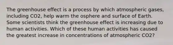 The greenhouse effect is a process by which atmospheric gases, including CO2, help warm the osphere and surface of Earth. Some scientists think the greenhouse effect is increasing due to human activities. Which of these human activities has caused the greatest increase in concentrations of atmospheric CO2?