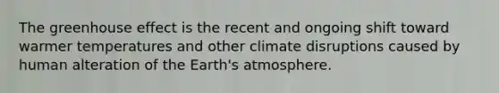 The <a href='https://www.questionai.com/knowledge/kSLZFxwGpF-greenhouse-effect' class='anchor-knowledge'>greenhouse effect</a> is the recent and ongoing shift toward warmer temperatures and other climate disruptions caused by human alteration of the <a href='https://www.questionai.com/knowledge/kRonPjS5DU-earths-atmosphere' class='anchor-knowledge'>earth's atmosphere</a>.