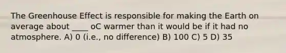 The Greenhouse Effect is responsible for making the Earth on average about ____ oC warmer than it would be if it had no atmosphere. A) 0 (i.e., no difference) B) 100 C) 5 D) 35