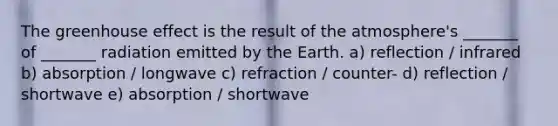 The greenhouse effect is the result of the atmosphere's _______ of _______ radiation emitted by the Earth. a) reflection / infrared b) absorption / longwave c) refraction / counter- d) reflection / shortwave e) absorption / shortwave