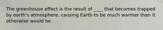 The greenhouse effect is the result of ____ that becomes trapped by earth's atmosphere, causing Earth to be much warmer than it otherwise would be