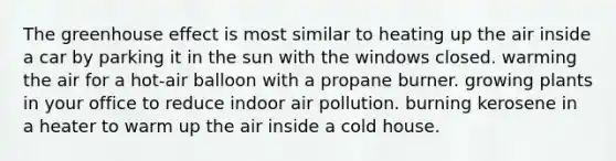 The greenhouse effect is most similar to heating up the air inside a car by parking it in the sun with the windows closed. warming the air for a hot-air balloon with a propane burner. growing plants in your office to reduce indoor air pollution. burning kerosene in a heater to warm up the air inside a cold house.