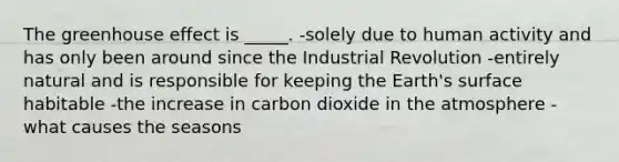 The <a href='https://www.questionai.com/knowledge/kSLZFxwGpF-greenhouse-effect' class='anchor-knowledge'>greenhouse effect</a> is _____. -solely due to human activity and has only been around since the Industrial Revolution -entirely natural and is responsible for keeping the Earth's surface habitable -the increase in carbon dioxide in the atmosphere -what causes the seasons