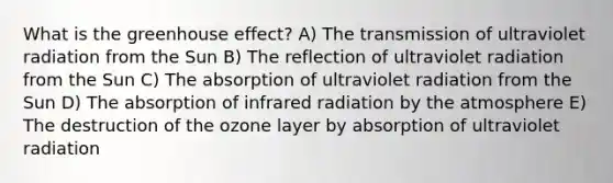 What is the greenhouse effect? A) The transmission of ultraviolet radiation from the Sun B) The reflection of ultraviolet radiation from the Sun C) The absorption of ultraviolet radiation from the Sun D) The absorption of infrared radiation by the atmosphere E) The destruction of the ozone layer by absorption of ultraviolet radiation