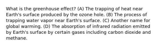 What is the <a href='https://www.questionai.com/knowledge/kSLZFxwGpF-greenhouse-effect' class='anchor-knowledge'>greenhouse effect</a>? (A) The trapping of heat near Earth's surface produced by the ozone hole. (B) The process of trapping water vapor near Earth's surface. (C) Another name for global warming. (D) The absorption of infrared radiation emitted by Earth's surface by certain gases including carbon dioxide and methane.