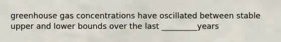 greenhouse gas concentrations have oscillated between stable upper and lower bounds over the last _________years