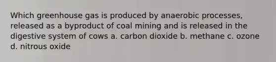 Which greenhouse gas is produced by anaerobic processes, released as a byproduct of coal mining and is released in the digestive system of cows a. carbon dioxide b. methane c. ozone d. nitrous oxide