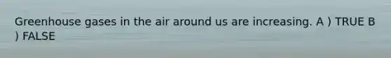Greenhouse gases in the air around us are increasing. A ) TRUE B ) FALSE