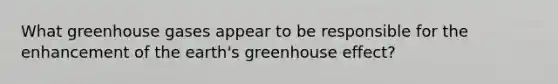 What greenhouse gases appear to be responsible for the enhancement of the earth's greenhouse effect?