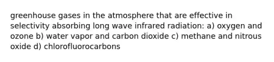 greenhouse gases in the atmosphere that are effective in selectivity absorbing long wave infrared radiation: a) oxygen and ozone b) water vapor and carbon dioxide c) methane and nitrous oxide d) chlorofluorocarbons