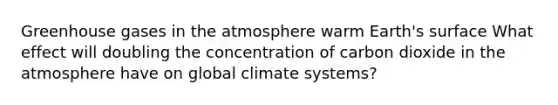 Greenhouse gases in the atmosphere warm Earth's surface What effect will doubling the concentration of carbon dioxide in the atmosphere have on global climate systems?