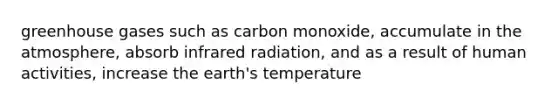 greenhouse gases such as carbon monoxide, accumulate in the atmosphere, absorb infrared radiation, and as a result of human activities, increase the earth's temperature