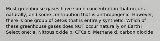 Most greenhouse gases have some concentration that occurs naturally, and some contribution that is anthropogenic. However, there is one group of GHGs that is entirely synthetic. Which of these greenhouse gases does NOT occur naturally on Earth? Select one: a. Nitrous oxide b. CFCs c. Methane d. carbon dioxide